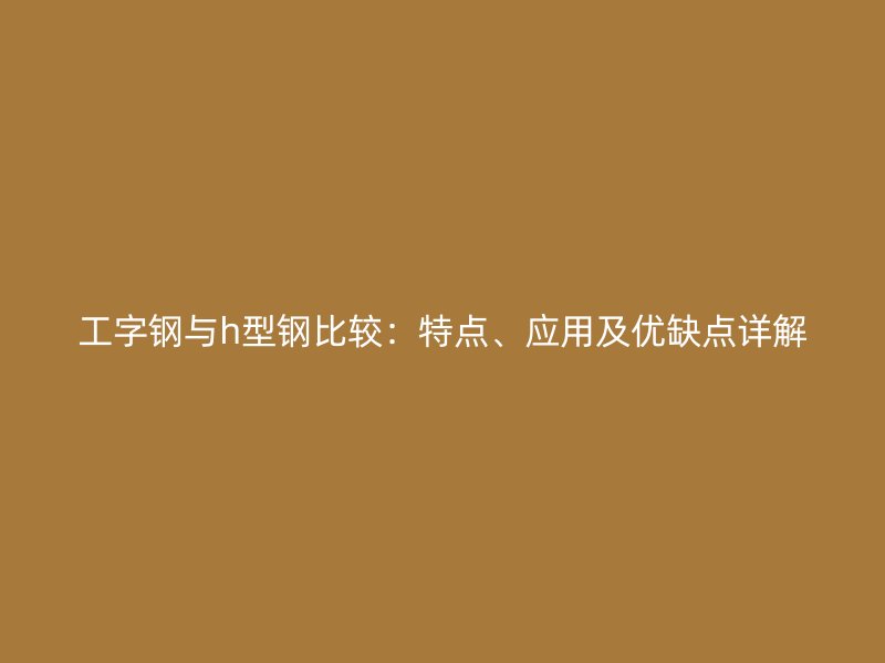 工字鋼與h型鋼比較：特點、應用及優(yōu)缺點詳解