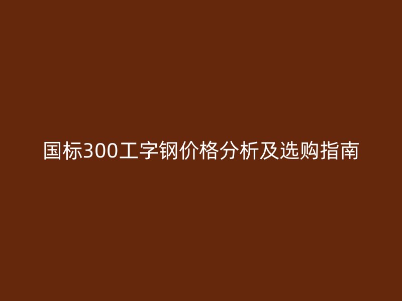 國(guó)標(biāo)300工字鋼價(jià)格分析及選購指南