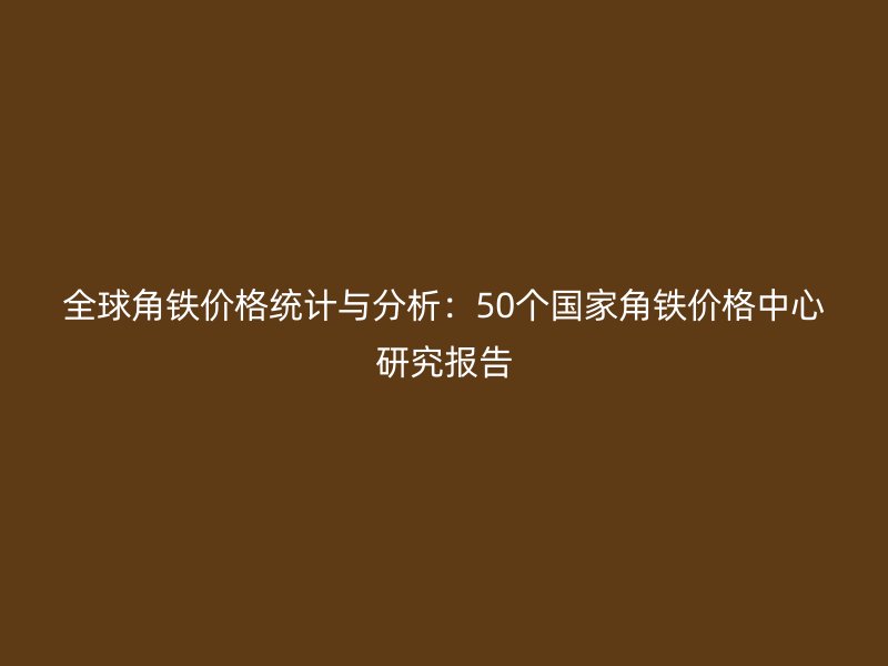 全球角鐵價(jià)格統(tǒng)計(jì)與分析：50個(gè)國(guó)家角鐵價(jià)格中心研究報(bào)告