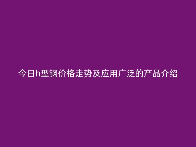 今日h型鋼價(jià)格走勢及應(yīng)用廣泛的產(chǎn)品介紹