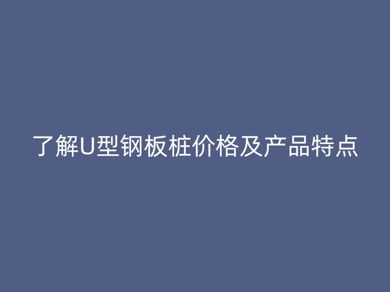 了解U型鋼板樁價格及產(chǎn)品特點