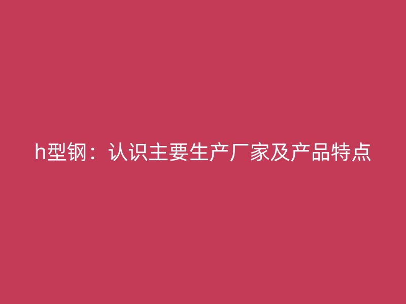 h型鋼：認(rèn)識(shí)主要生產(chǎn)廠(chǎng)家及產(chǎn)品特點(diǎn)