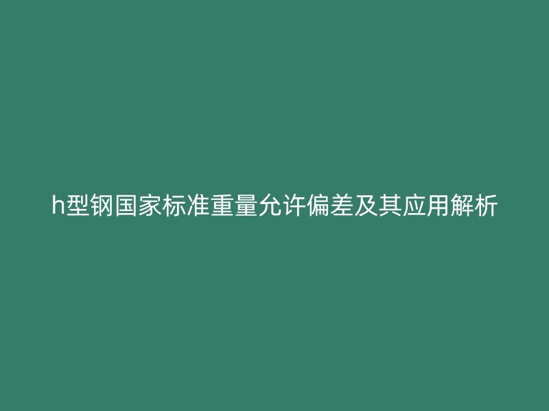 h型鋼國家標(biāo)準(zhǔn)重量允許偏差及其應(yīng)用解析