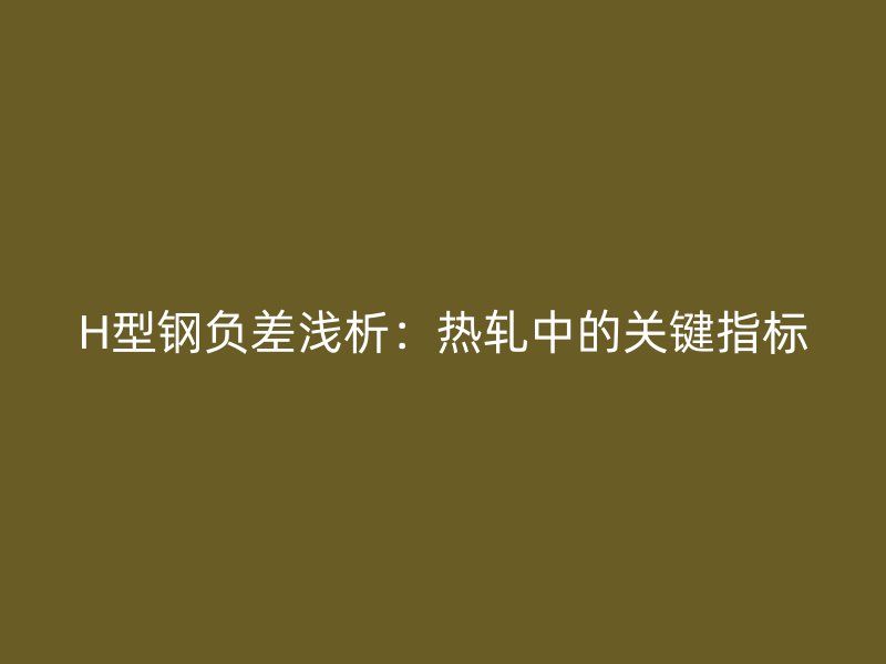 H型鋼負(fù)差淺析：熱軋中的關(guān)鍵指標(biāo)