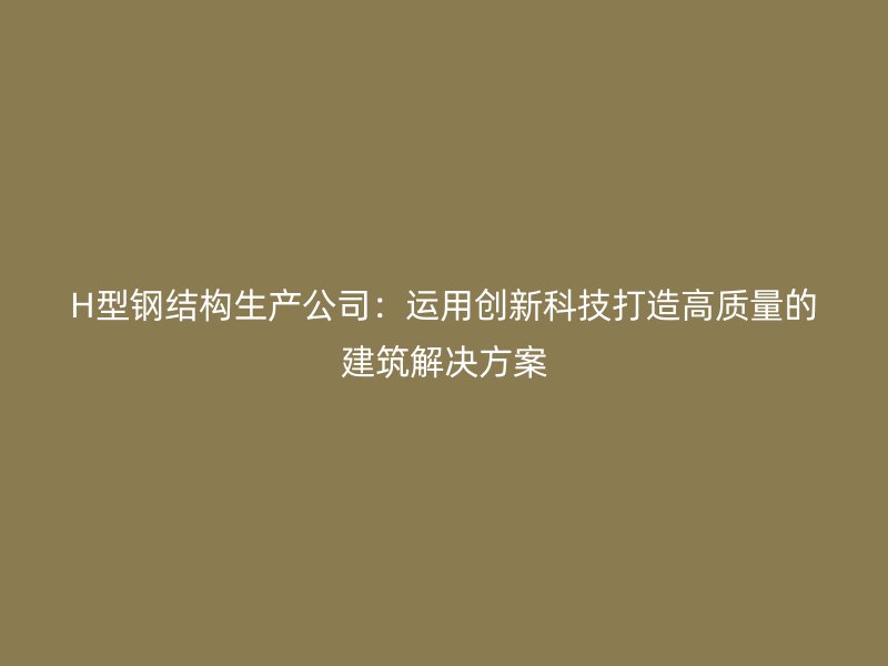 H型鋼結(jié)構(gòu)生產(chǎn)公司：運用創(chuàng)新科技打造高質(zhì)量的建筑解決方案