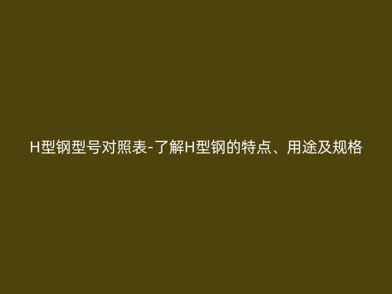H型鋼型號對照表-了解H型鋼的特點、用途及規(guī)格