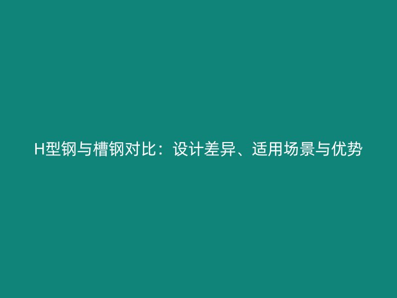 H型鋼與槽鋼對比：設(shè)計差異、適用場景與優(yōu)勢