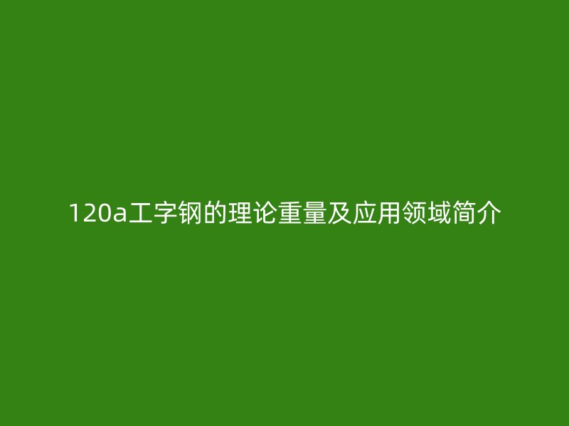 120a工字鋼的理論重量及應(yīng)用領(lǐng)域簡介