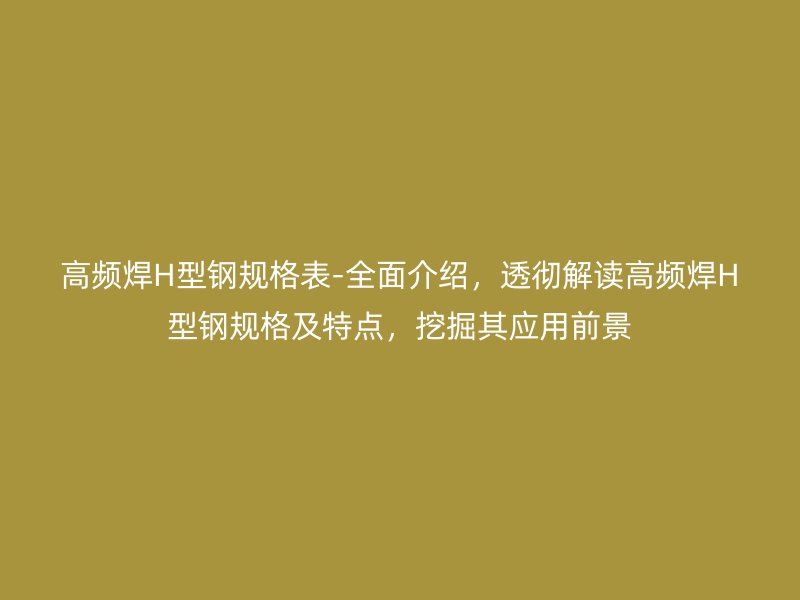 高頻焊H型鋼規(guī)格表-全面介紹，透徹解讀高頻焊H型鋼規(guī)格及特點，挖掘其應(yīng)用前景