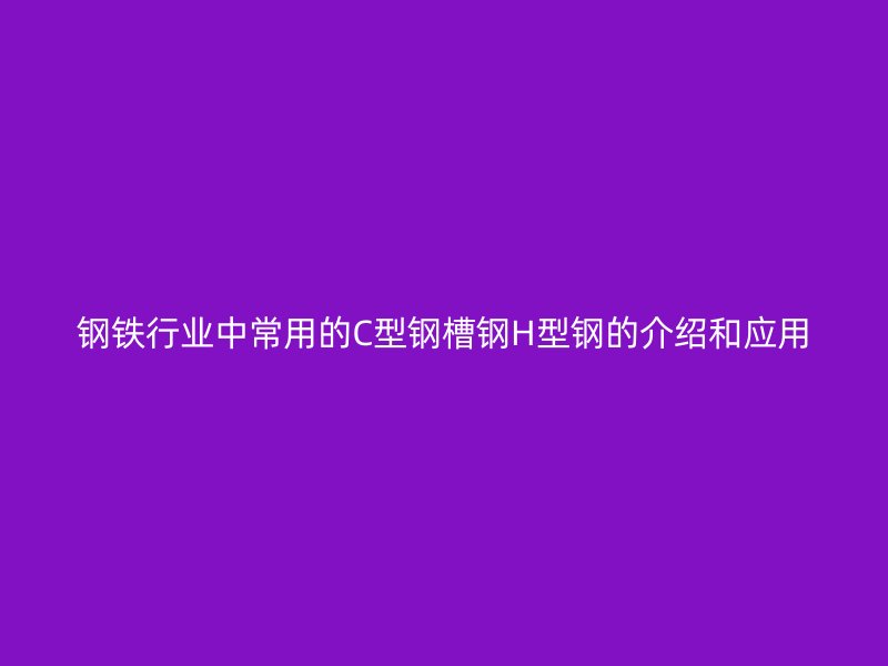 鋼鐵行業(yè)中常用的C型鋼槽鋼H型鋼的介紹和應(yīng)用