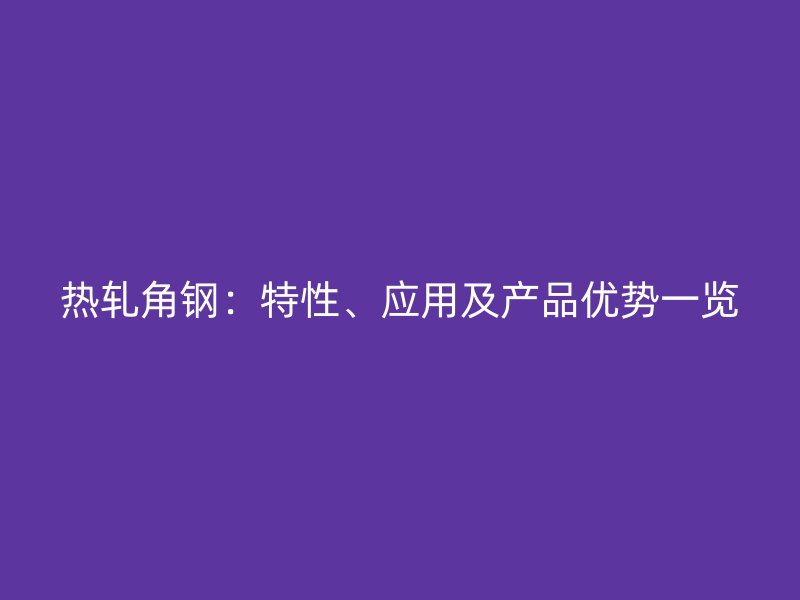 熱軋角鋼：特性、應(yīng)用及產(chǎn)品優(yōu)勢一覽
