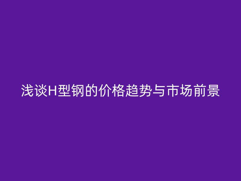 淺談H型鋼的價格趨勢與市場前景