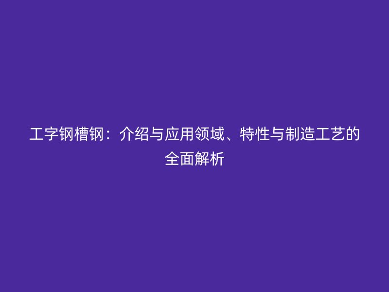 工字鋼槽鋼：介紹與應(yīng)用領(lǐng)域、特性與制造工藝的全面解析