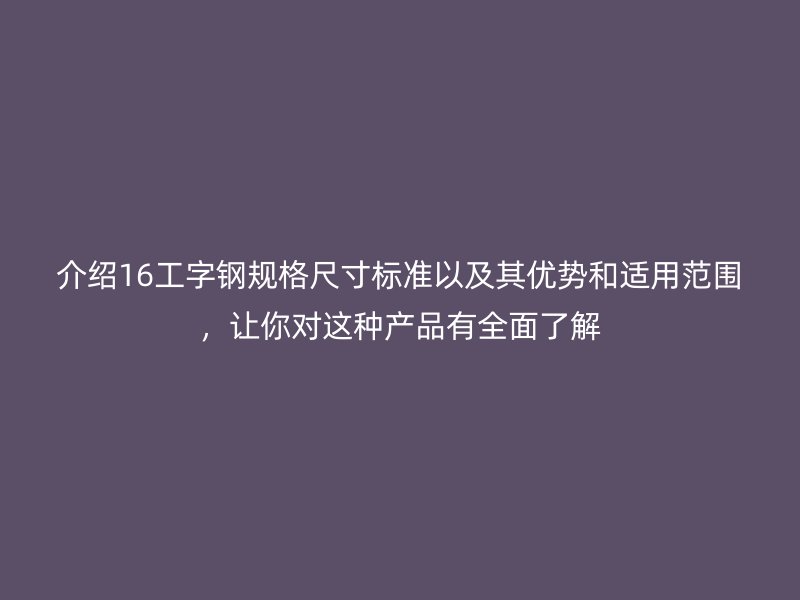 介紹16工字鋼規(guī)格尺寸標(biāo)準(zhǔn)以及其優(yōu)勢(shì)和適用范圍，讓你對(duì)這種產(chǎn)品有全面了解
