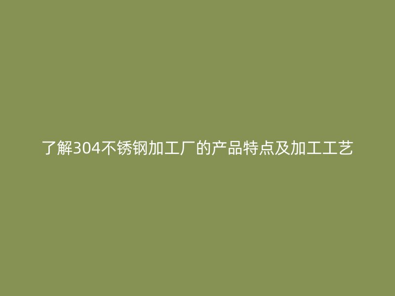 了解304不銹鋼加工廠的產(chǎn)品特點及加工工藝