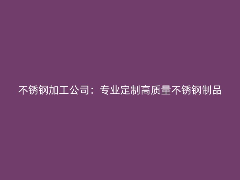 不銹鋼加工公司：專業(yè)定制高質(zhì)量不銹鋼制品