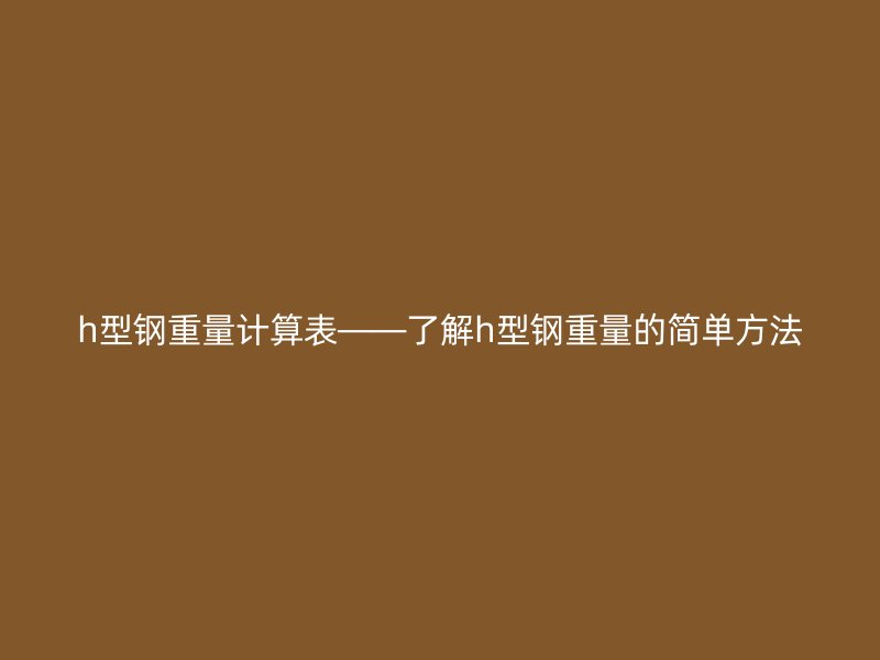h型鋼重量計(jì)算表——了解h型鋼重量的簡(jiǎn)單方法