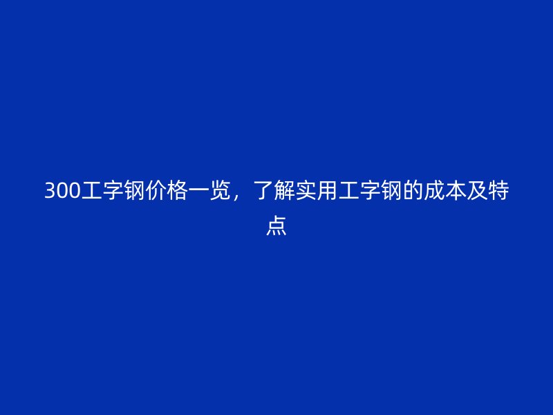 300工字鋼價(jià)格一覽，了解實(shí)用工字鋼的成本及特點(diǎn)