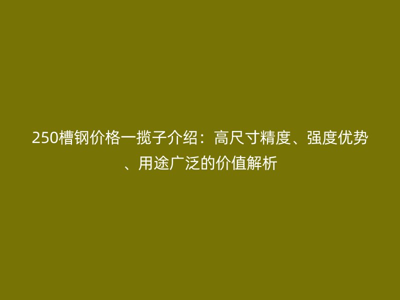 250槽鋼價(jià)格一攬子介紹：高尺寸精度、強(qiáng)度優(yōu)勢(shì)、用途廣泛的價(jià)值解析