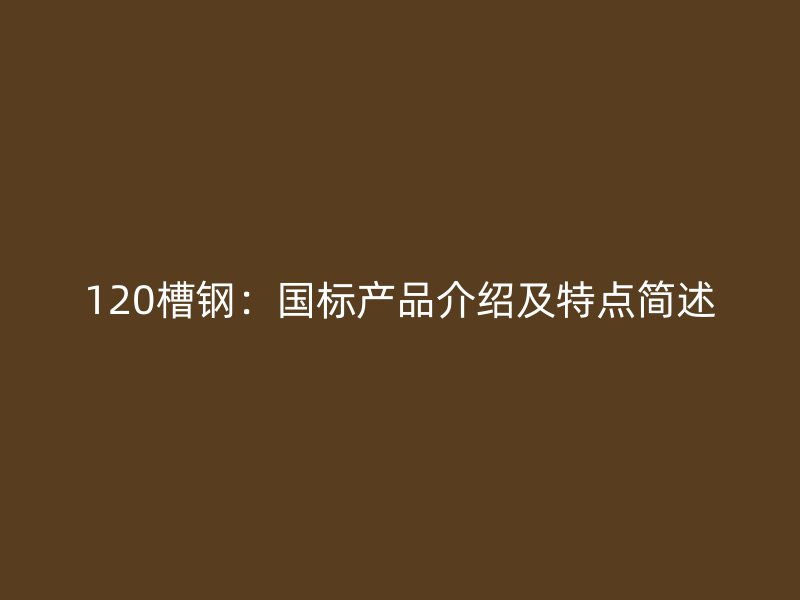 120槽鋼：國標產(chǎn)品介紹及特點簡述