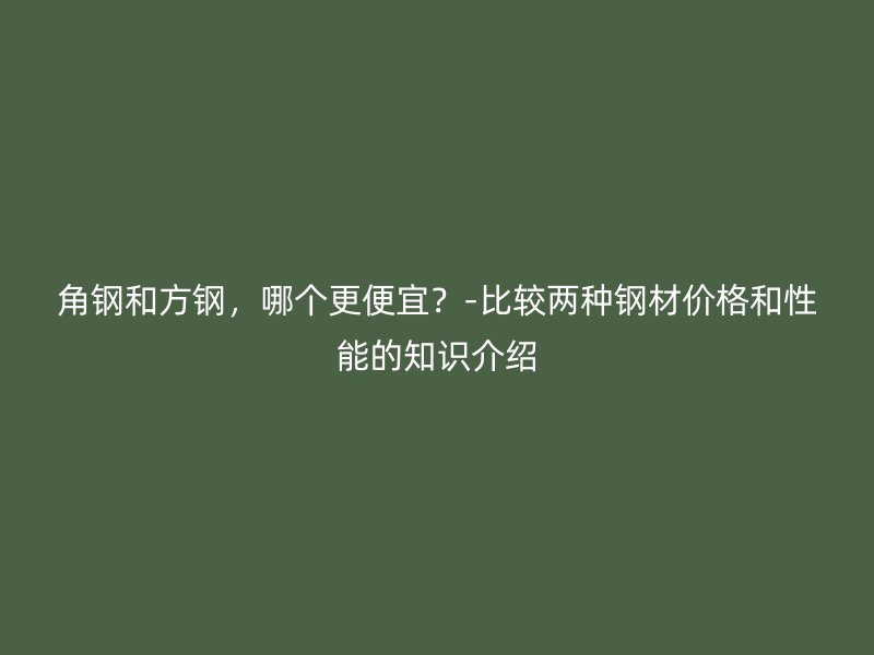 角鋼和方鋼，哪個(gè)更便宜？-比較兩種鋼材價(jià)格和性能的知識介紹