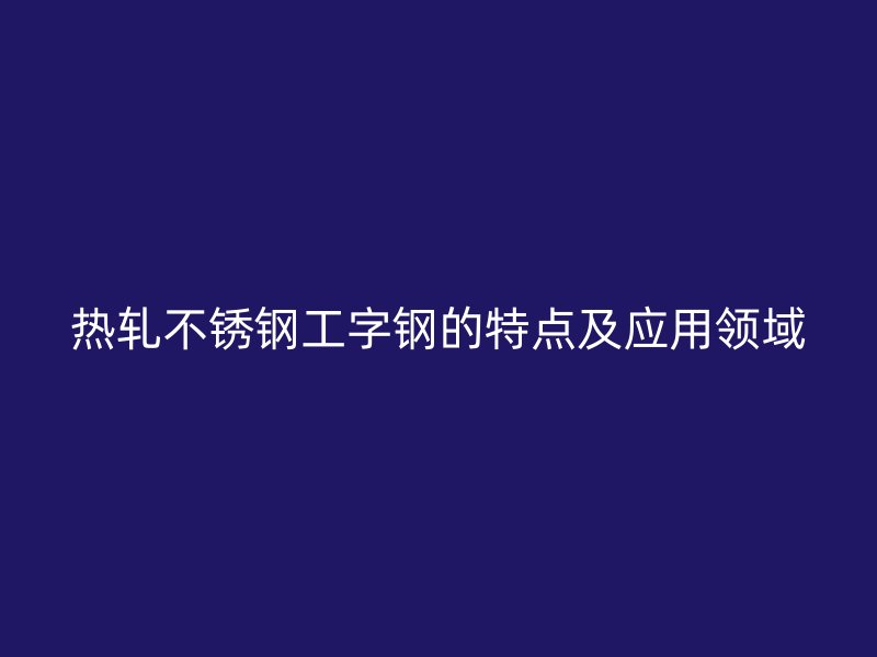熱軋不銹鋼工字鋼的特點及應用領(lǐng)域
