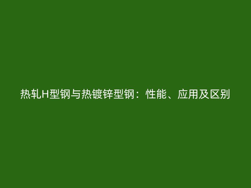 熱軋H型鋼與熱鍍鋅型鋼：性能、應(yīng)用及區(qū)別