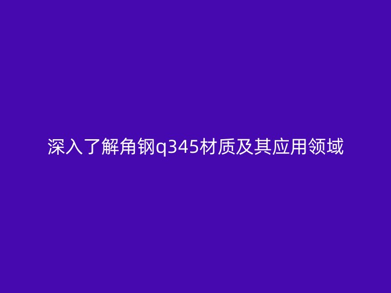 深入了解角鋼q345材質(zhì)及其應(yīng)用領(lǐng)域