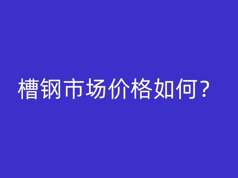 槽鋼市場價格如何？