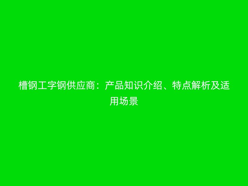 槽鋼工字鋼供應(yīng)商：產(chǎn)品知識介紹、特點解析及適用場景