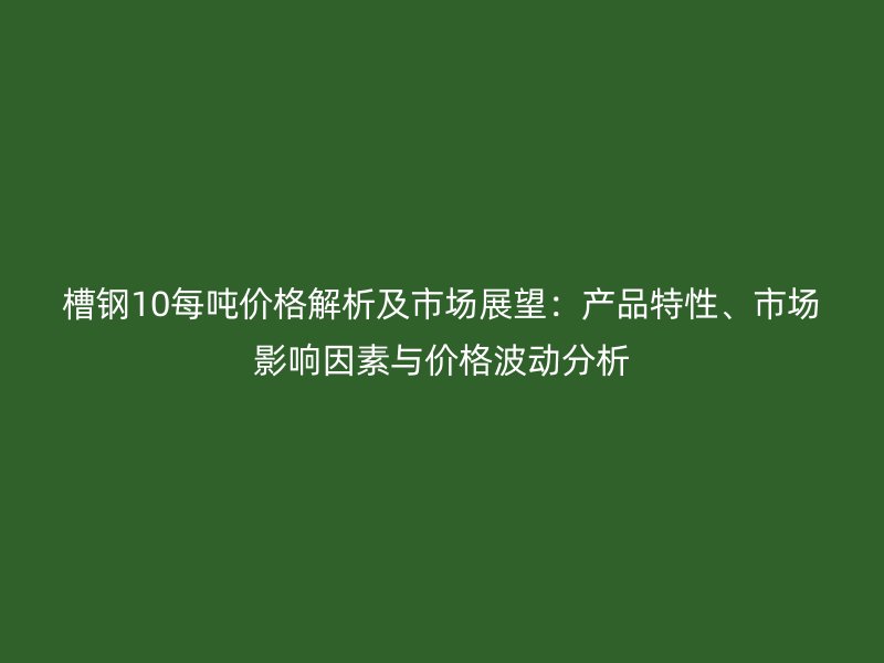 槽鋼10每噸價(jià)格解析及市場(chǎng)展望：產(chǎn)品特性、市場(chǎng)影響因素與價(jià)格波動(dòng)分析