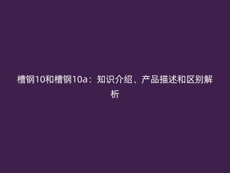 槽鋼10和槽鋼10a：知識介紹、產品描述和區(qū)別解析