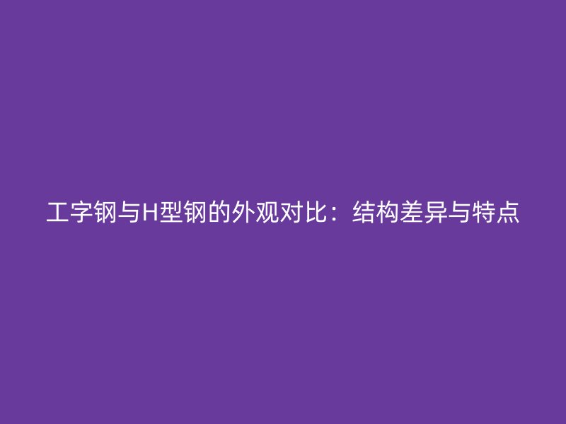 工字鋼與H型鋼的外觀對比：結(jié)構(gòu)差異與特點