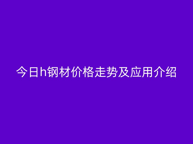 今日h鋼材價格走勢及應(yīng)用介紹