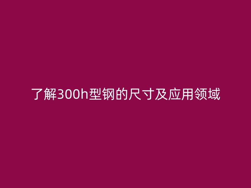 了解300h型鋼的尺寸及應(yīng)用領(lǐng)域