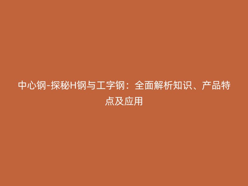 中心鋼-探秘H鋼與工字鋼：全面解析知識(shí)、產(chǎn)品特點(diǎn)及應(yīng)用