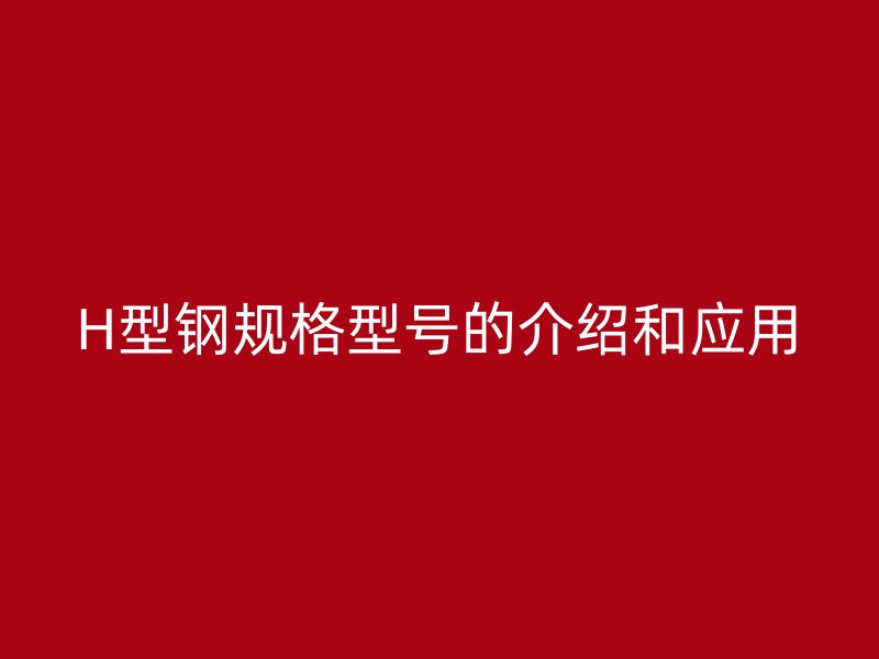 H型鋼規(guī)格型號的介紹和應(yīng)用