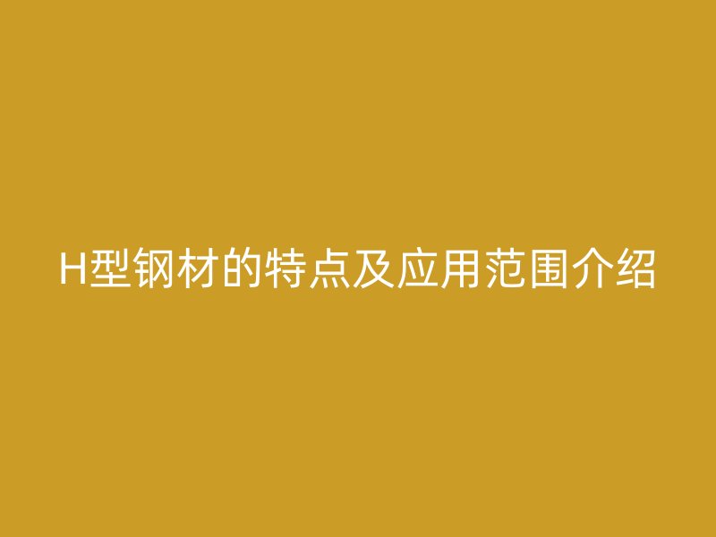 H型鋼材的特點及應(yīng)用范圍介紹
