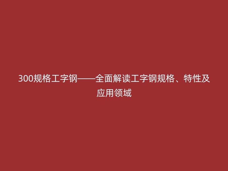 300規(guī)格工字鋼——全面解讀工字鋼規(guī)格、特性及應用領域