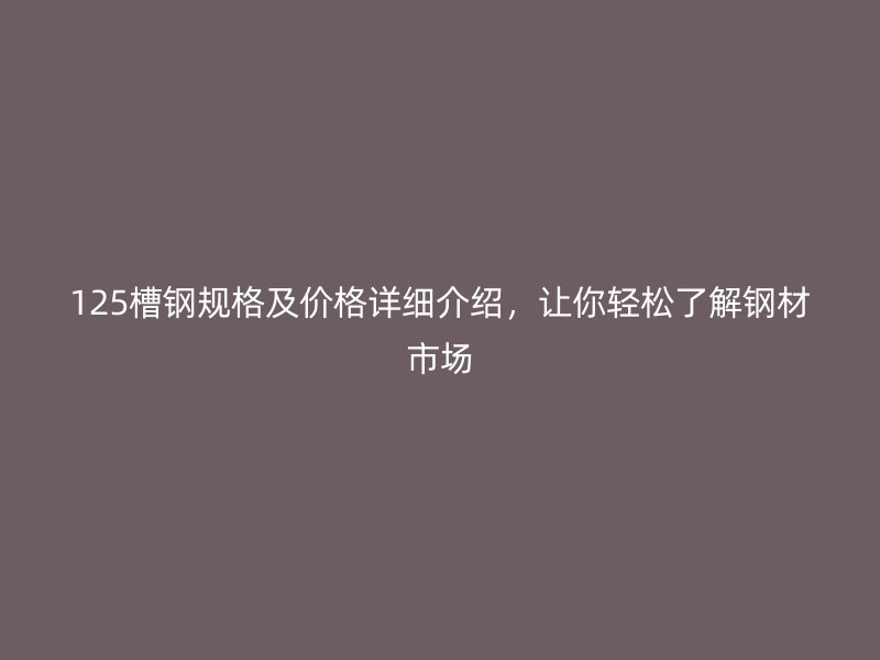 125槽鋼規(guī)格及價格詳細(xì)介紹，讓你輕松了解鋼材市場