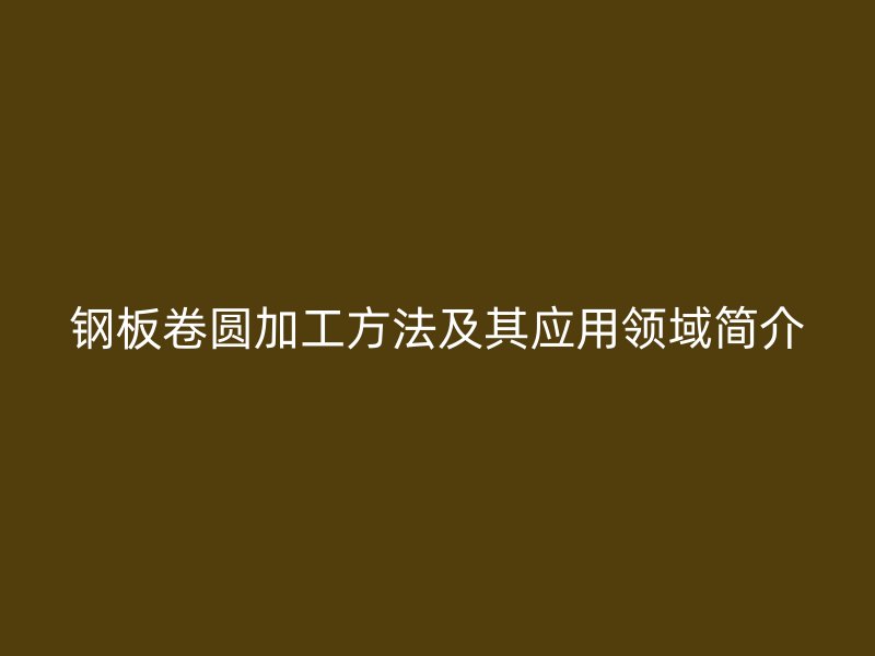 鋼板卷圓加工方法及其應(yīng)用領(lǐng)域簡(jiǎn)介