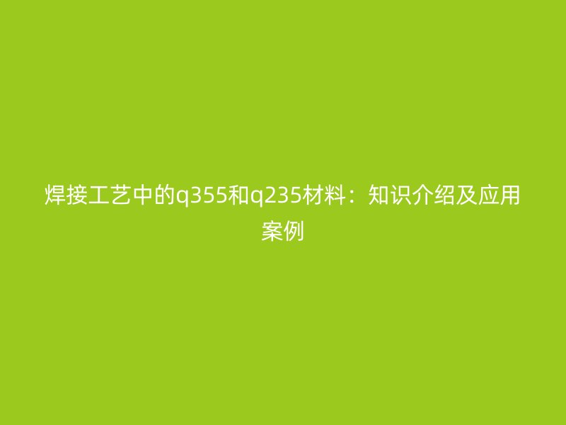 焊接工藝中的q355和q235材料：知識(shí)介紹及應(yīng)用案例