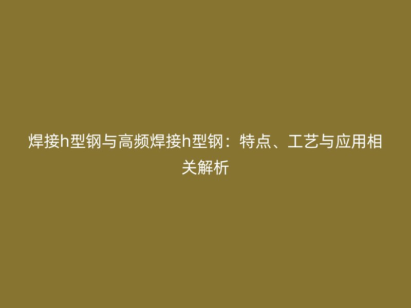 焊接h型鋼與高頻焊接h型鋼：特點、工藝與應(yīng)用相關(guān)解析