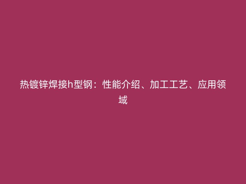 熱鍍鋅焊接h型鋼：性能介紹、加工工藝、應(yīng)用領(lǐng)域