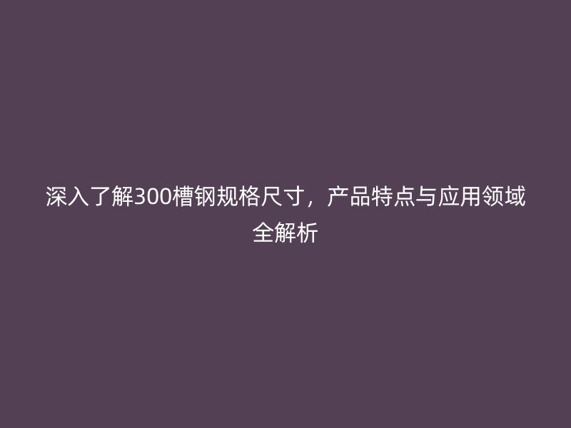 深入了解300槽鋼規(guī)格尺寸，產(chǎn)品特點與應(yīng)用領(lǐng)域全解析