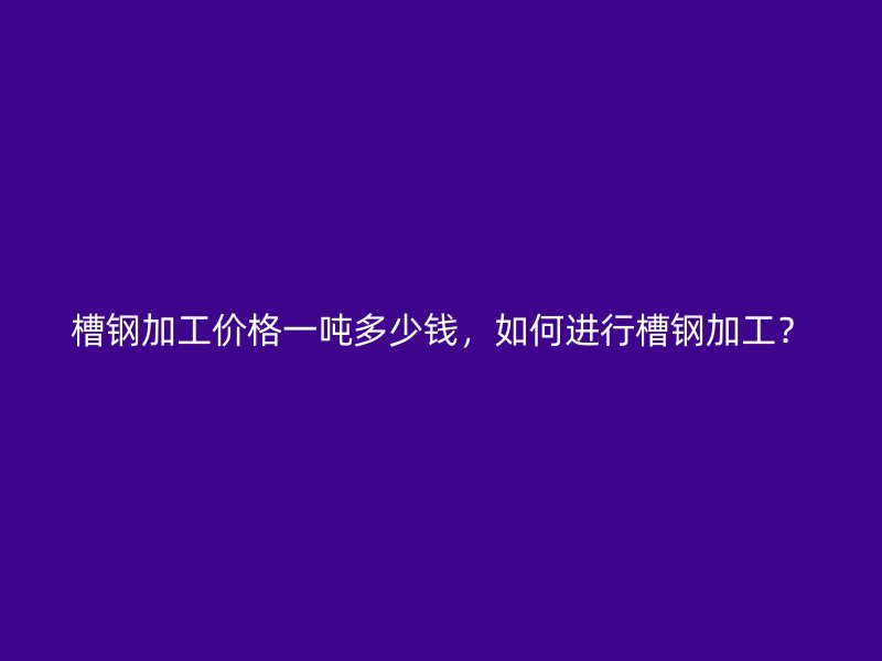 槽鋼加工價格一噸多少錢，如何進行槽鋼加工？