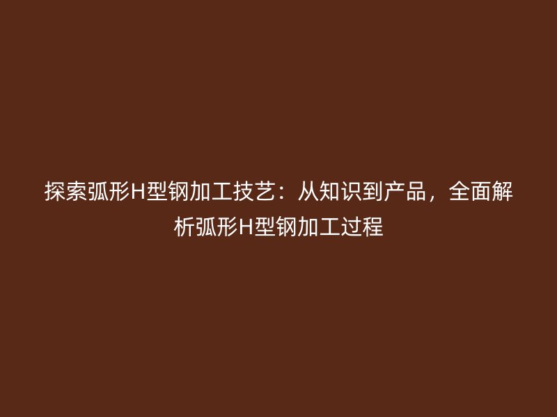探索弧形H型鋼加工技藝：從知識(shí)到產(chǎn)品，全面解析弧形H型鋼加工過(guò)程