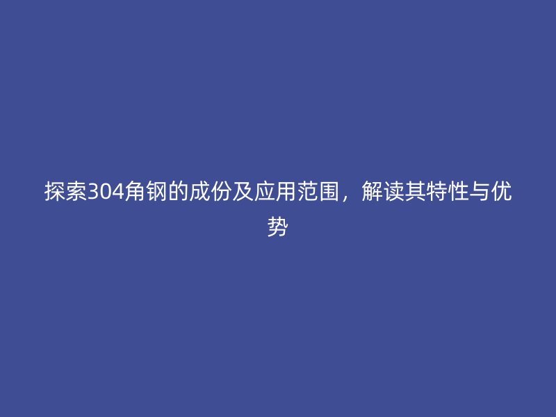 探索304角鋼的成份及應(yīng)用范圍，解讀其特性與優(yōu)勢