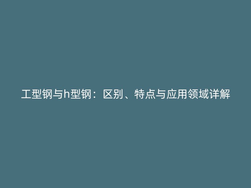 工型鋼與h型鋼：區(qū)別、特點與應用領域詳解