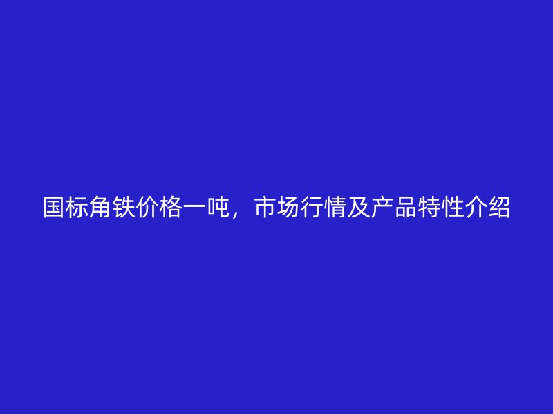 國標(biāo)角鐵價(jià)格一噸，市場行情及產(chǎn)品特性介紹